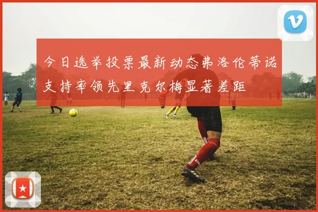 今日选举投票最新动态弗洛伦蒂诺支持率领先里克尔梅显著差距