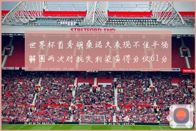 世界杯首秀胡桑诺夫表现不佳半场解围两次对抗失利染黄得分仅61分