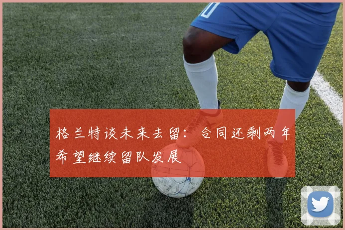 格兰特谈未来去留：合同还剩两年希望继续留队发展