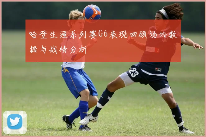哈登生涯系列赛G6表现回顾场均数据与战绩分析