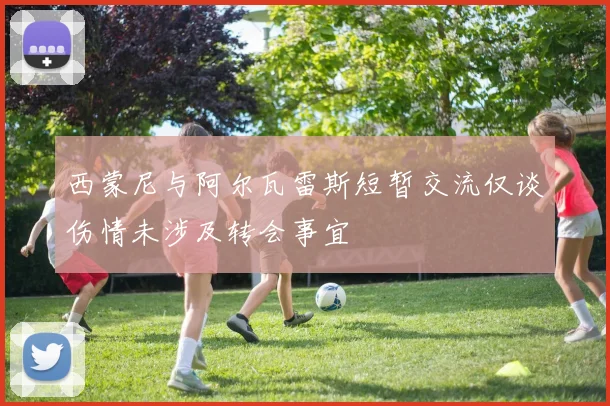 西蒙尼与阿尔瓦雷斯短暂交流仅谈伤情未涉及转会事宜