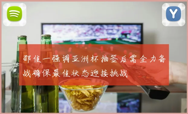 邵佳一强调亚洲杯抽签后需全力备战确保最佳状态迎接挑战