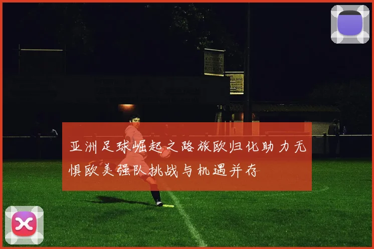 亚洲足球崛起之路旅欧归化助力无惧欧美强队挑战与机遇并存
