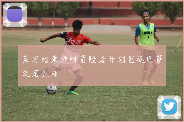 莱万结束沙特冒险后计划重返巴萨定居生活