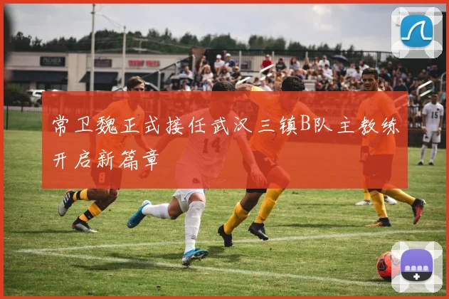 常卫魏正式接任武汉三镇B队主教练开启新篇章