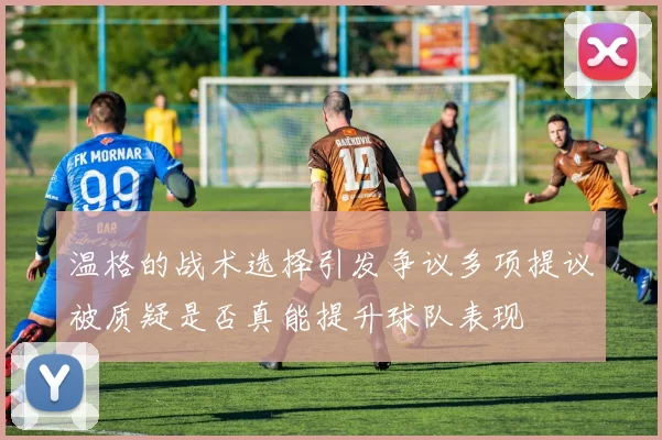 温格的战术选择引发争议多项提议被质疑是否真能提升球队表现