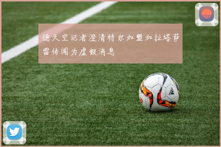 德天空记者澄清特尔加盟加拉塔萨雷传闻为虚假消息